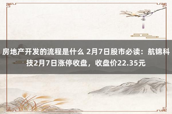 房地产开发的流程是什么 2月7日股市必读：航锦科技2月7日涨停收盘，收盘价22.35元