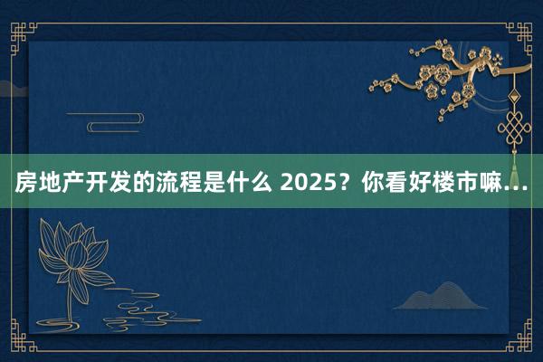 房地产开发的流程是什么 2025？你看好楼市嘛…