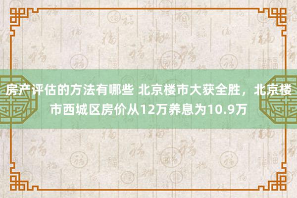 房产评估的方法有哪些 北京楼市大获全胜，北京楼市西城区房价从12万养息为10.9万