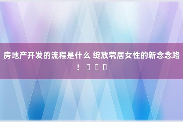 房地产开发的流程是什么 绽放茕居女性的新念念路！ ​​​