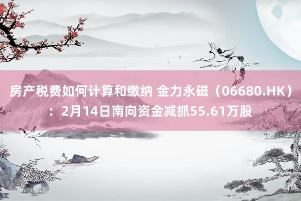 房产税费如何计算和缴纳 金力永磁（06680.HK）：2月14日南向资金减抓55.61万股