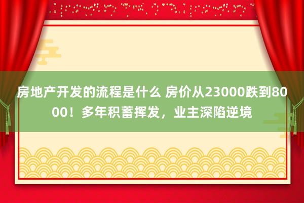 房地产开发的流程是什么 房价从23000跌到8000！多年积蓄挥发，业主深陷逆境