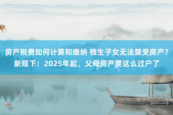 房产税费如何计算和缴纳 独生子女无法禁受房产？新规下：2025年起，父母房产要这么过户了