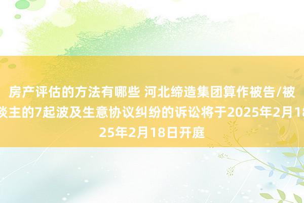 房产评估的方法有哪些 河北缔造集团算作被告/被上诉东谈主的7起波及生意协议纠纷的诉讼将于2025年2月18日开庭