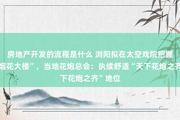 房地产开发的流程是什么 浏阳拟在太空戏院把握新建“烟花大楼”，当地花炮总会：执续舒适“天下花炮之齐”地位