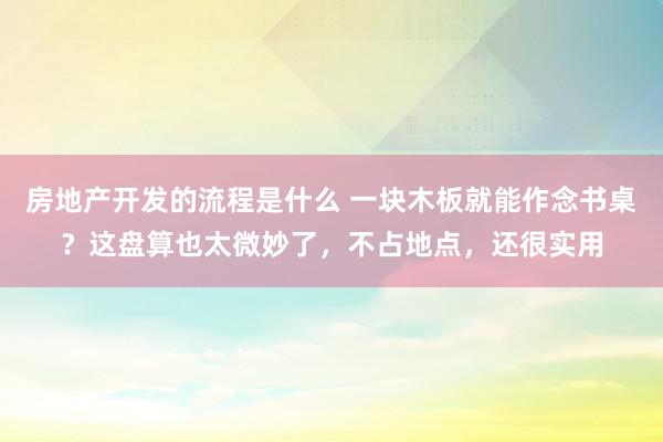 房地产开发的流程是什么 一块木板就能作念书桌？这盘算也太微妙了，不占地点，还很实用