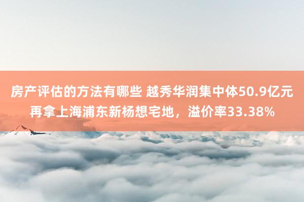 房产评估的方法有哪些 越秀华润集中体50.9亿元再拿上海浦东新杨想宅地，溢价率33.38%