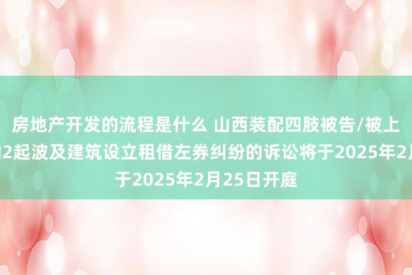 房地产开发的流程是什么 山西装配四肢被告/被上诉东谈主的2起波及建筑设立租借左券纠纷的诉讼将于2025年2月25日开庭