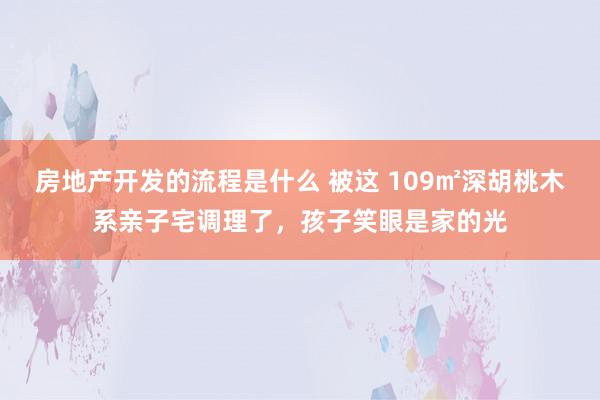 房地产开发的流程是什么 被这 109㎡深胡桃木系亲子宅调理了，孩子笑眼是家的光