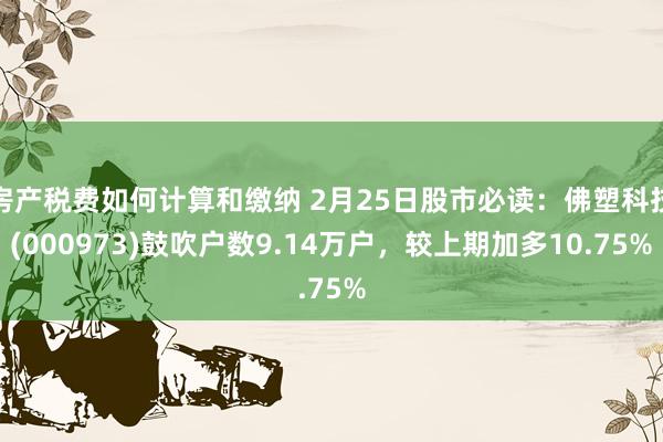 房产税费如何计算和缴纳 2月25日股市必读：佛塑科技(000973)鼓吹户数9.14万户，较上期加多10.75%