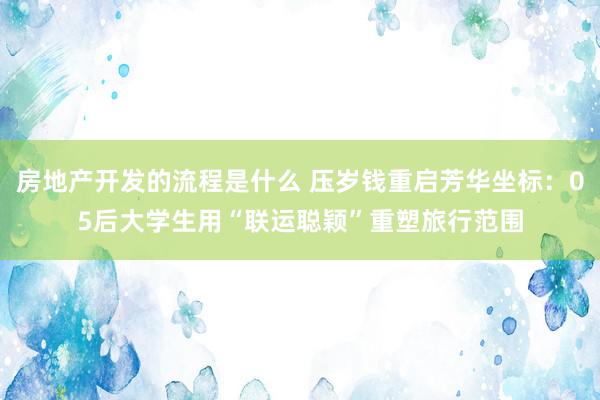 房地产开发的流程是什么 压岁钱重启芳华坐标：05后大学生用“联运聪颖”重塑旅行范围