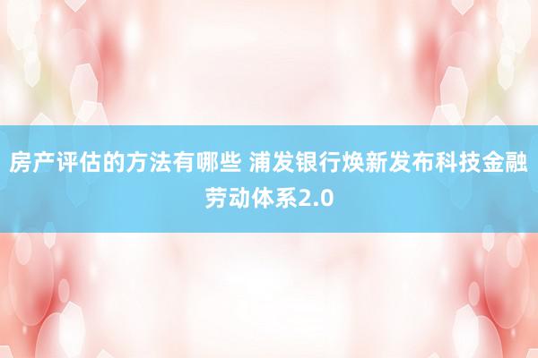 房产评估的方法有哪些 浦发银行焕新发布科技金融劳动体系2.0