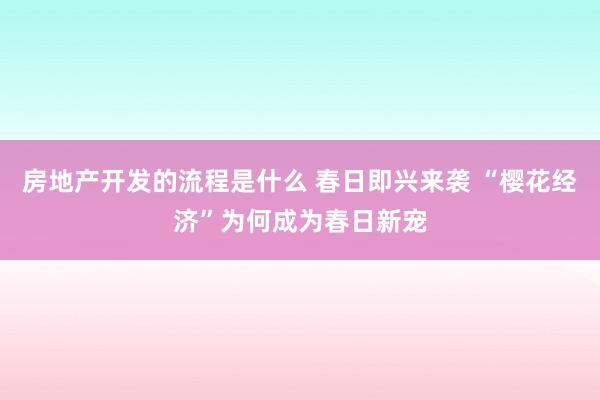 房地产开发的流程是什么 春日即兴来袭 “樱花经济”为何成为春日新宠