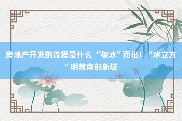 房地产开发的流程是什么 “破冰”而出！“冰立方”明慧南部新城