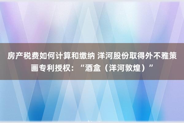 房产税费如何计算和缴纳 洋河股份取得外不雅策画专利授权：“酒盒（洋河敦煌）”