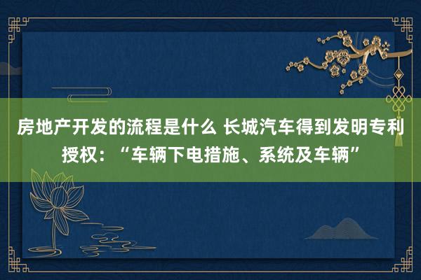 房地产开发的流程是什么 长城汽车得到发明专利授权：“车辆下电措施、系统及车辆”