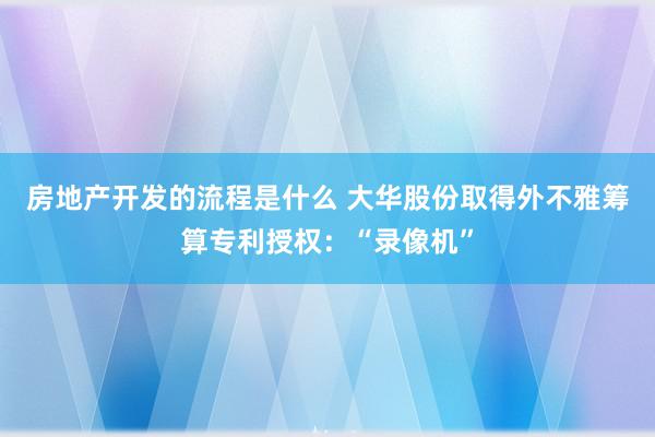 房地产开发的流程是什么 大华股份取得外不雅筹算专利授权：“录像机”