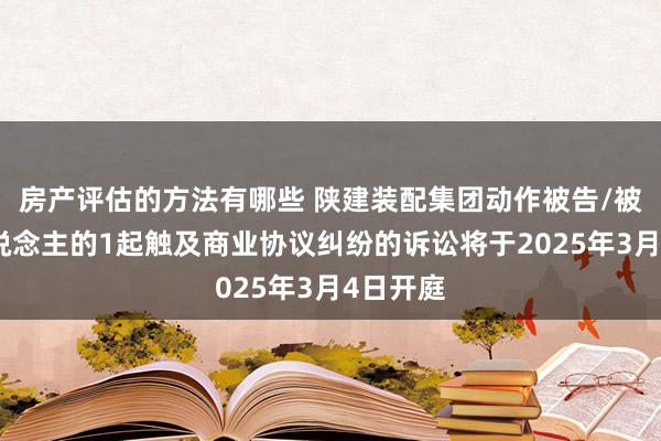 房产评估的方法有哪些 陕建装配集团动作被告/被上诉东说念主的1起触及商业协议纠纷的诉讼将于2025年3月4日开庭