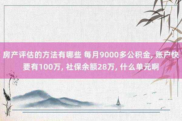 房产评估的方法有哪些 每月9000多公积金, 账户快要有100万, 社保余额28万, 什么单元啊