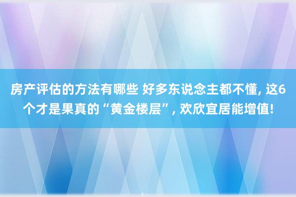 房产评估的方法有哪些 好多东说念主都不懂, 这6个才是果真的“黄金楼层”, 欢欣宜居能增值!