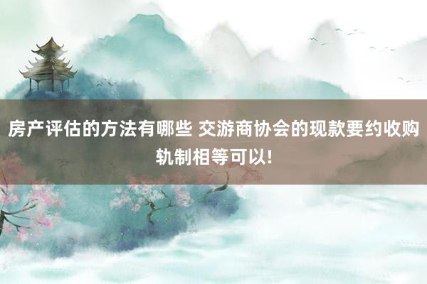 房产评估的方法有哪些 交游商协会的现款要约收购轨制相等可以!