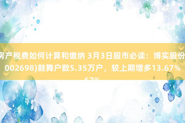 房产税费如何计算和缴纳 3月3日股市必读：博实股份(002698)鼓舞户数5.35万户，较上期增多13.67%