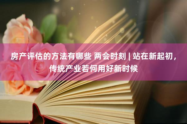 房产评估的方法有哪些 两会时刻 | 站在新起初，传统产业若何用好新时候