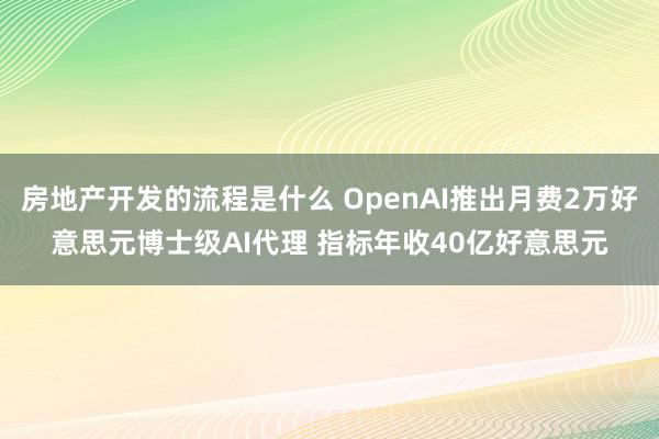 房地产开发的流程是什么 OpenAI推出月费2万好意思元博士级AI代理 指标年收40亿好意思元