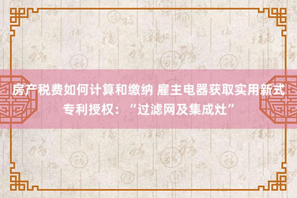 房产税费如何计算和缴纳 雇主电器获取实用新式专利授权：“过滤网及集成灶”