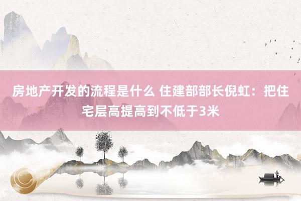 房地产开发的流程是什么 住建部部长倪虹：把住宅层高提高到不低于3米