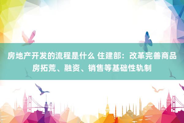 房地产开发的流程是什么 住建部：改革完善商品房拓荒、融资、销售等基础性轨制