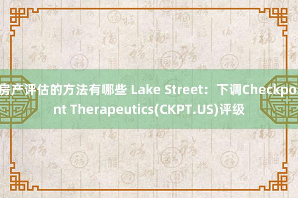 房产评估的方法有哪些 Lake Street：下调Checkpoint Therapeutics(CKPT.US)评级