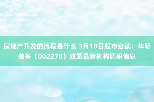 房地产开发的流程是什么 3月10日股市必读：华明装备（002270）败露最新机构调研信息