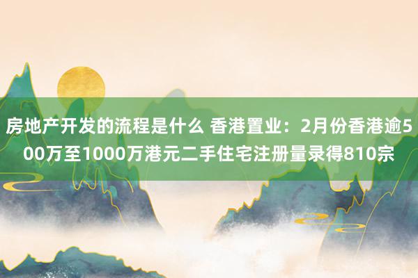 房地产开发的流程是什么 香港置业：2月份香港逾500万至1000万港元二手住宅注册量录得810宗