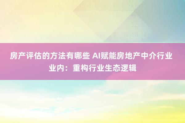 房产评估的方法有哪些 AI赋能房地产中介行业 业内：重构行业生态逻辑