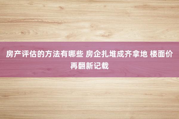 房产评估的方法有哪些 房企扎堆成齐拿地 楼面价再翻新记载