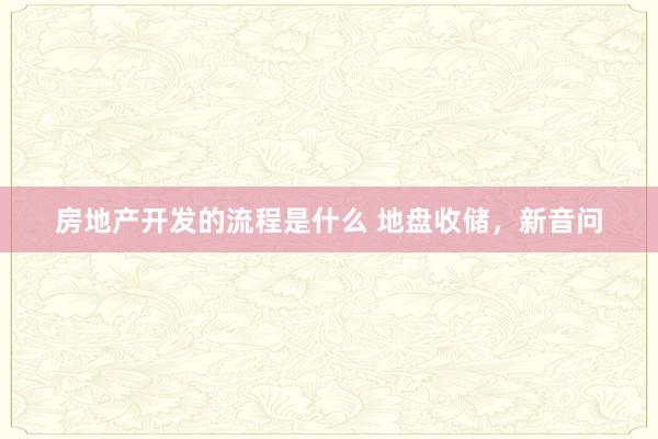 房地产开发的流程是什么 地盘收储，新音问