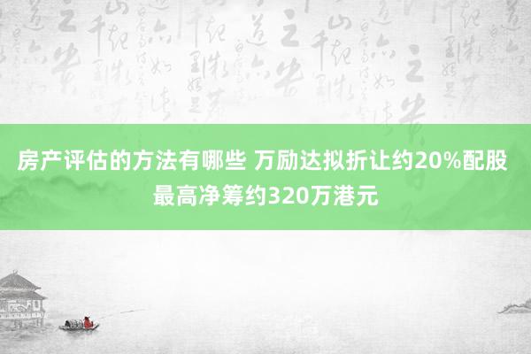 房产评估的方法有哪些 万励达拟折让约20%配股 最高净筹约320万港元