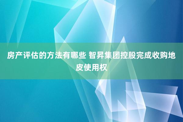 房产评估的方法有哪些 智昇集团控股完成收购地皮使用权